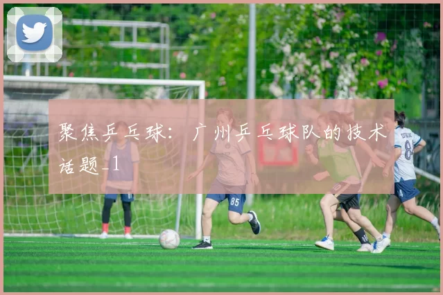 聚焦乒乓球：广州乒乓球队的技术话题_1