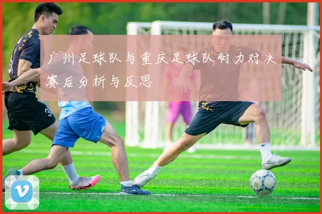 广州足球队与重庆足球队耐力对决赛后分析与反思