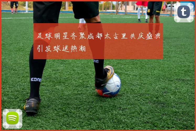 足球明星齐聚成都太古里共庆盛典引发球迷热潮