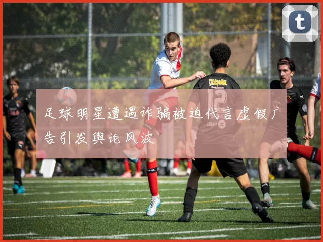 足球明星遭遇诈骗被迫代言虚假广告引发舆论风波