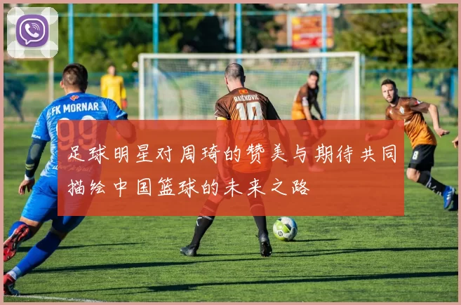 足球明星对周琦的赞美与期待共同描绘中国篮球的未来之路