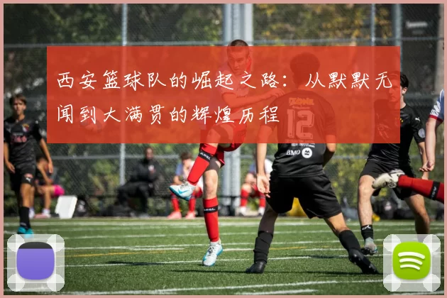 西安篮球队的崛起之路：从默默无闻到大满贯的辉煌历程