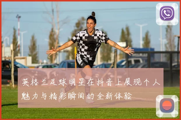 英格兰足球明星在抖音上展现个人魅力与精彩瞬间的全新体验